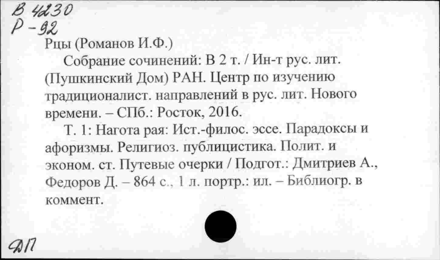 ﻿я мгзо
Р-М
Рцы (Романов И.Ф.)
Собрание сочинений: В 2 т. / Ин-т рус. лит. (Пушкинский Дом) РАН. Центр по изучению традиционалист, направлений в рус. лит. Нового времени. - СПб.: Росток, 2016.
Т. 1: Нагота рая: Ист.-филос. эссе. Парадоксы и афоризмы. Религи оз. публицистика. Полит, и эконом, ст. Путевые очерки / Подгот.: Дмитриев А.. Федоров Д. - 864 с.. 1 л. портр.: ил. - Библиогр. в коммент.